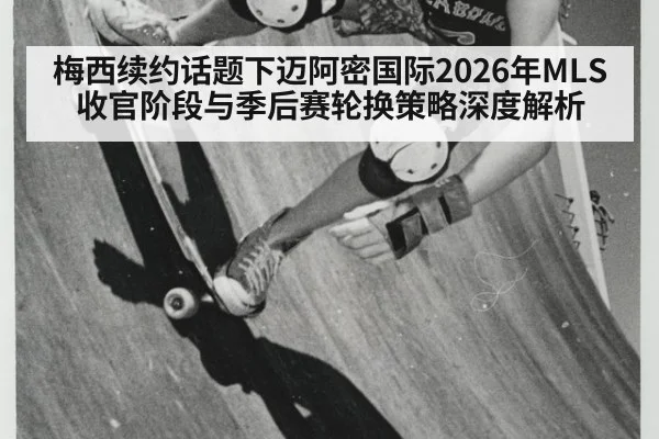 梅西续约话题下迈阿密国际2026年MLS收官阶段与季后赛轮换策略深度解析