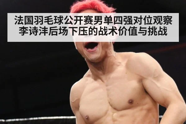 法国羽毛球公开赛男单四强对位观察 李诗沣后场下压的战术价值与挑战 | jiuyou